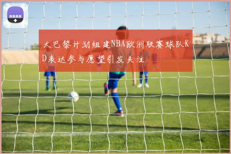 大巴黎计划组建NBA欧洲联赛球队KD表达参与愿望引发关注