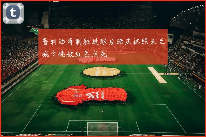 普利西奇制胜进球后晒庆祝照米兰城今晚被红色点亮