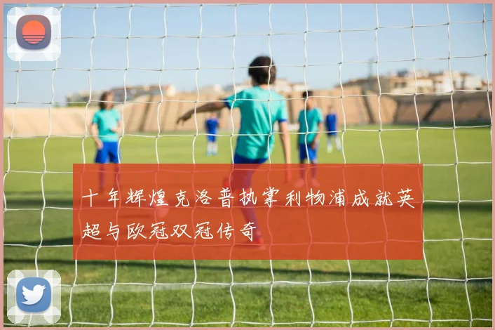 十年辉煌克洛普执掌利物浦成就英超与欧冠双冠传奇