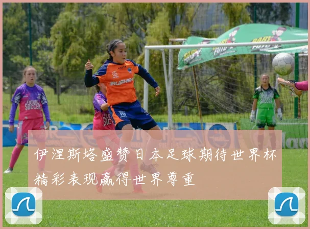 伊涅斯塔盛赞日本足球期待世界杯精彩表现赢得世界尊重