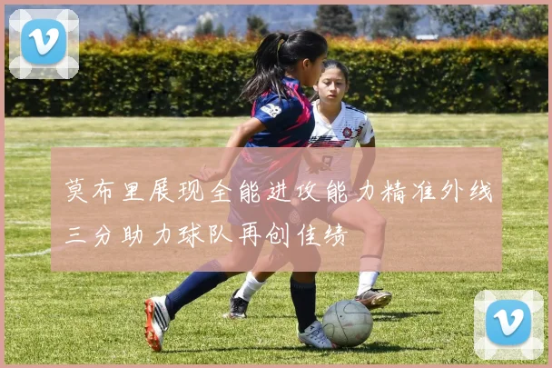 莫布里展现全能进攻能力精准外线三分助力球队再创佳绩