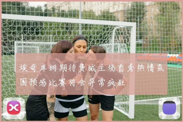 埃奇库姆期待费城主场首秀热情氛围预感比赛将会异常疯狂