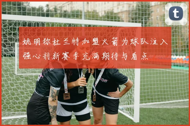 姚明称杜兰特加盟火箭为球队注入强心剂新赛季充满期待与看点