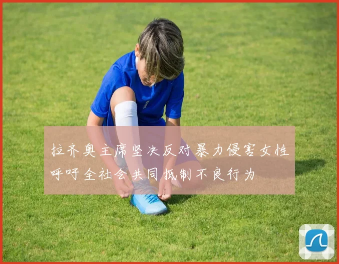 拉齐奥主席坚决反对暴力侵害女性呼吁全社会共同抵制不良行为