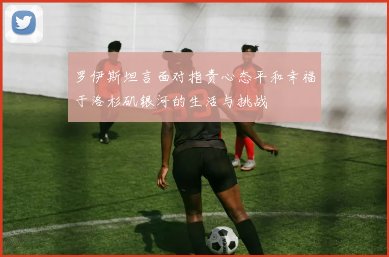 罗伊斯坦言面对指责心态平和幸福于洛杉矶银河的生活与挑战