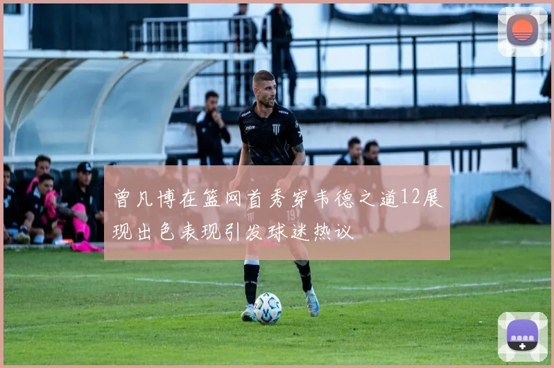 曾凡博在篮网首秀穿韦德之道12展现出色表现引发球迷热议