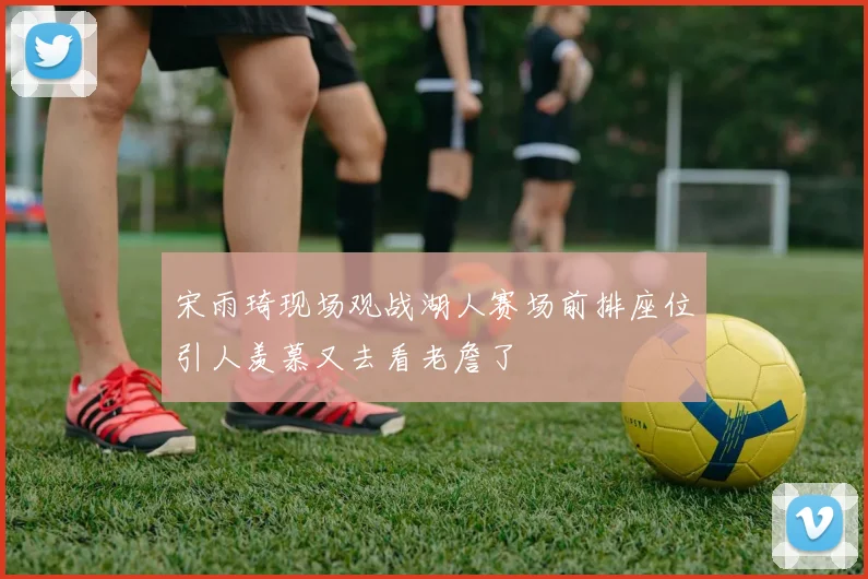 宋雨琦现场观战湖人赛场前排座位引人羡慕又去看老詹了