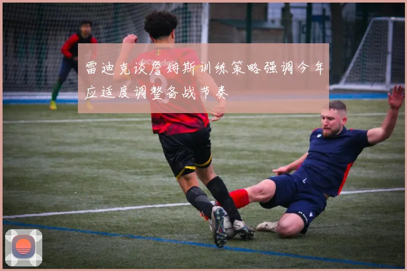 雷迪克谈詹姆斯训练策略强调今年应适度调整备战节奏