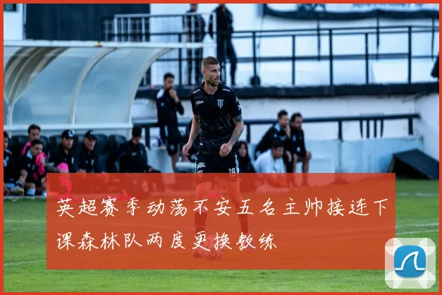 英超赛季动荡不安五名主帅接连下课森林队两度更换教练