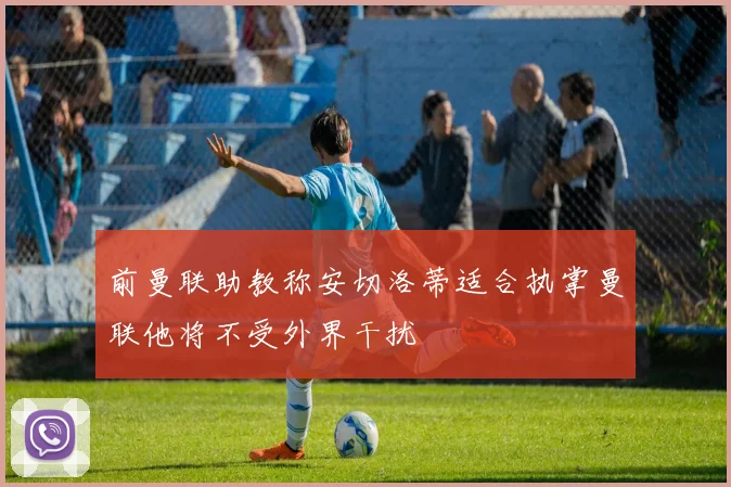 前曼联助教称安切洛蒂适合执掌曼联他将不受外界干扰