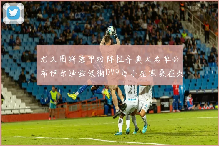 尤文图斯意甲对阵拉齐奥大名单公布伊尔迪兹领衔DV9与小孔塞桑在列