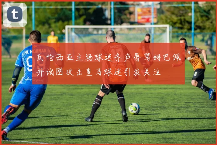 瓦伦西亚主场球迷齐声辱骂姆巴佩并试图攻击皇马球迷引发关注