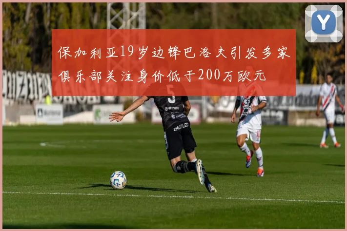 保加利亚19岁边锋巴洛夫引发多家俱乐部关注身价低于200万欧元