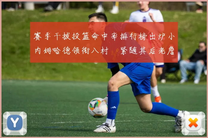 赛季干拔投篮命中率排行榜出炉小内姆哈德领衔八村塁紧随其后老詹稳居前列