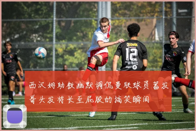 西汉姆助教幽默调侃曼联球员蓄发哥头发将长至屁股的搞笑瞬间