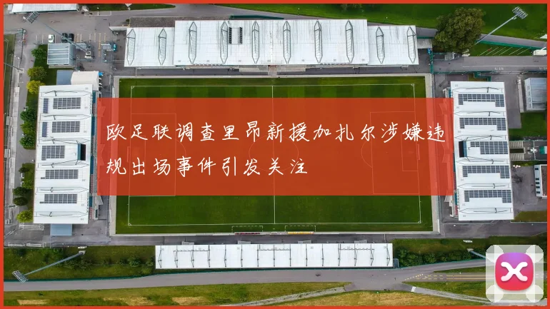欧足联调查里昂新援加扎尔涉嫌违规出场事件引发关注