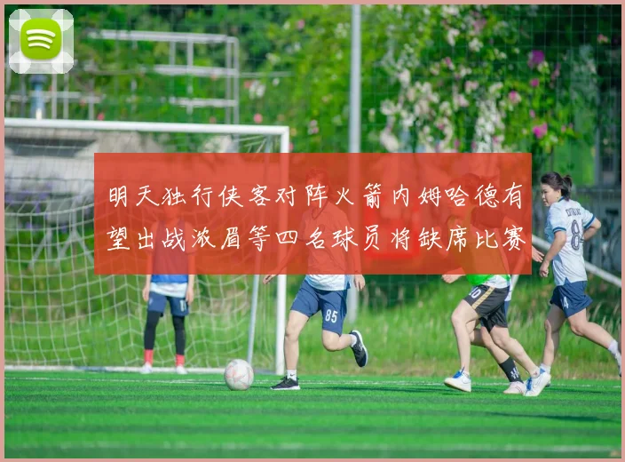 明天独行侠客对阵火箭内姆哈德有望出战浓眉等四名球员将缺席比赛