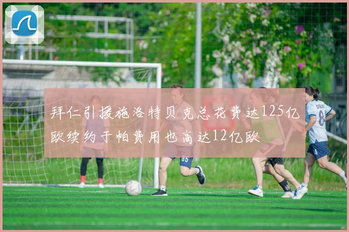 拜仁引援施洛特贝克总花费达125亿欧续约于帕费用也高达12亿欧