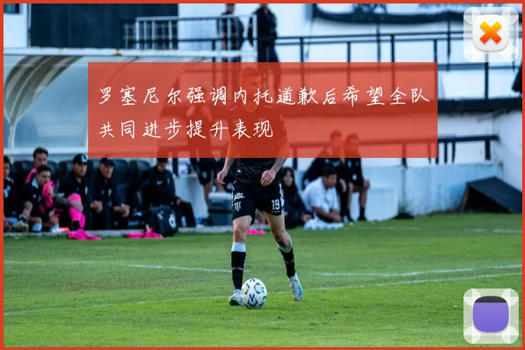 罗塞尼尔强调内托道歉后希望全队共同进步提升表现