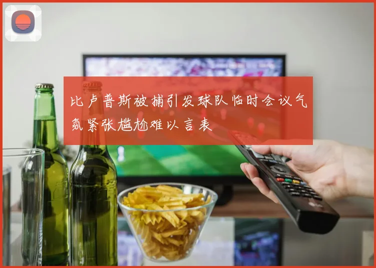 比卢普斯被捕引发球队临时会议气氛紧张尴尬难以言表