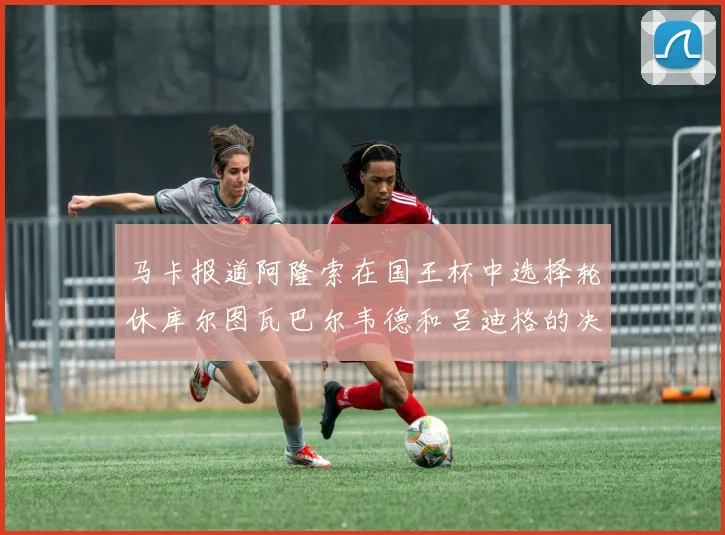 马卡报道阿隆索在国王杯中选择轮休库尔图瓦巴尔韦德和吕迪格的决定