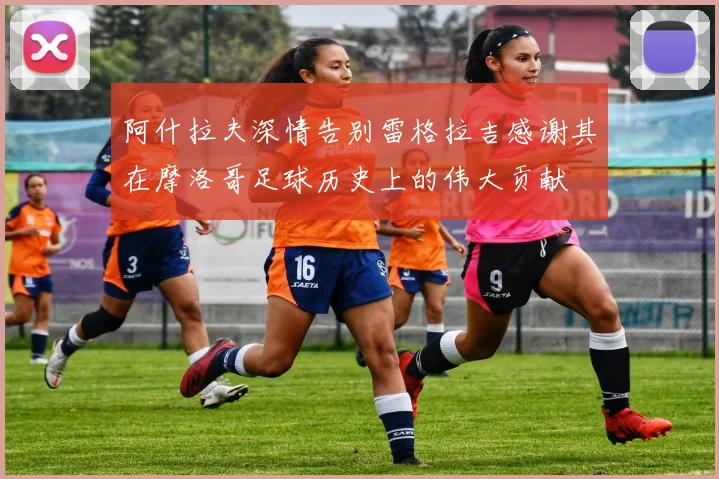 阿什拉夫深情告别雷格拉吉感谢其在摩洛哥足球历史上的伟大贡献