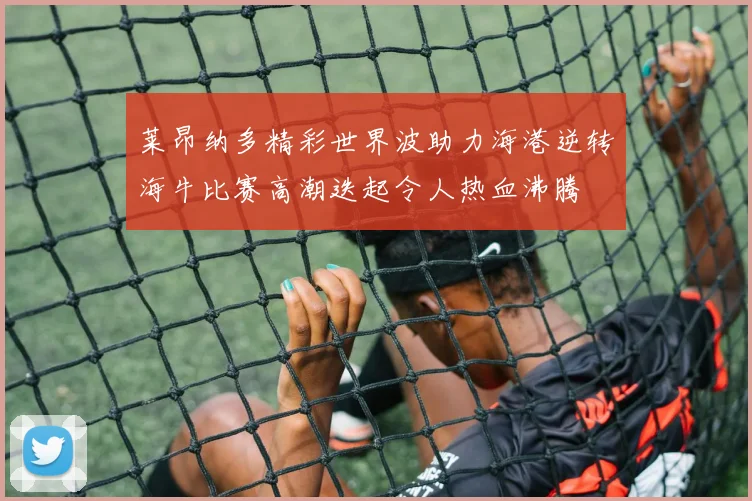莱昂纳多精彩世界波助力海港逆转海牛比赛高潮迭起令人热血沸腾