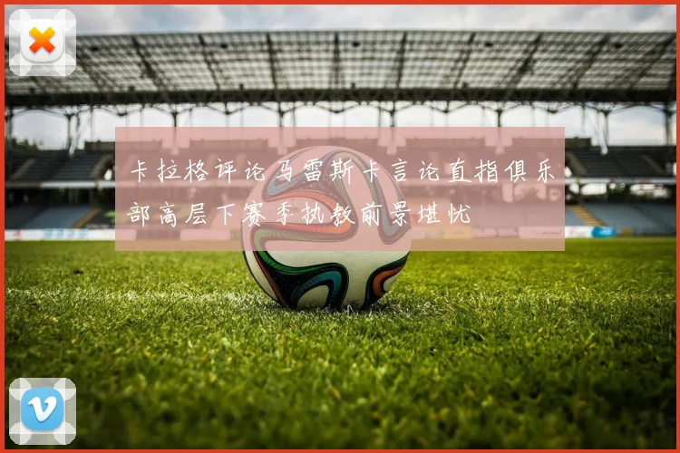 卡拉格评论马雷斯卡言论直指俱乐部高层下赛季执教前景堪忧