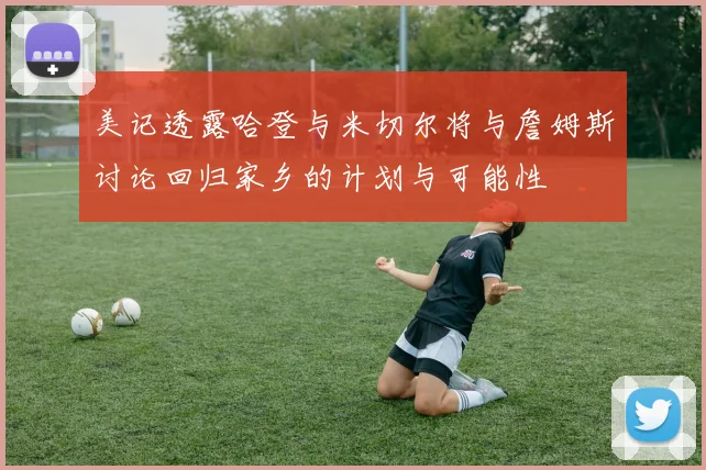 美记透露哈登与米切尔将与詹姆斯讨论回归家乡的计划与可能性