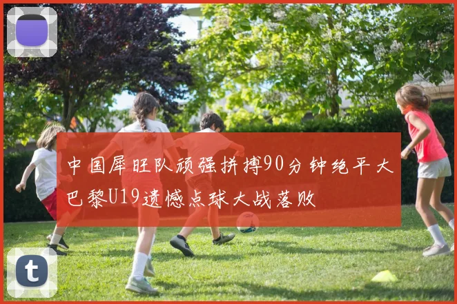 中国犀旺队顽强拼搏90分钟绝平大巴黎U19遗憾点球大战落败