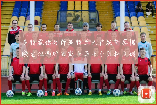 多特蒙德对阵亚特兰大首发阵容揭晓吉拉西对决斯卡马卡小贝林厄姆出战