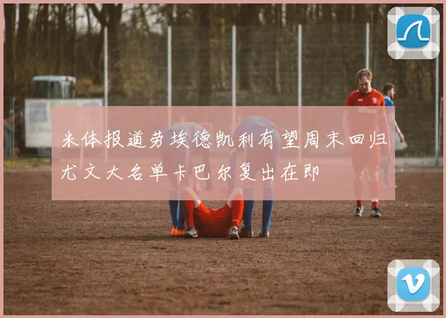米体报道劳埃德凯利有望周末回归尤文大名单卡巴尔复出在即