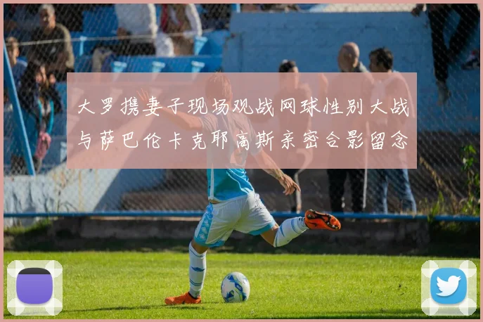 大罗携妻子现场观战网球性别大战与萨巴伦卡克耶高斯亲密合影留念