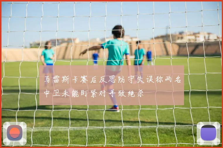 马雷斯卡赛后反思防守失误称两名中卫未能盯紧对手致绝杀