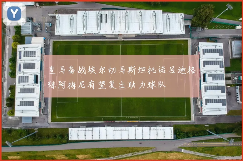 皇马备战埃尔切马斯坦托诺吕迪格琼阿梅尼有望复出助力球队