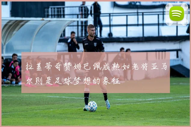 拉基蒂奇赞姆巴佩成熟如老将亚马尔则是足球梦想的象征