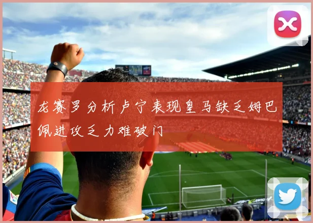 龙赛罗分析卢宁表现皇马缺乏姆巴佩进攻乏力难破门