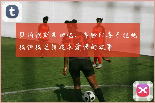 贝纳德斯基回忆：年轻时妻子拒绝我但我坚持追求爱情的故事