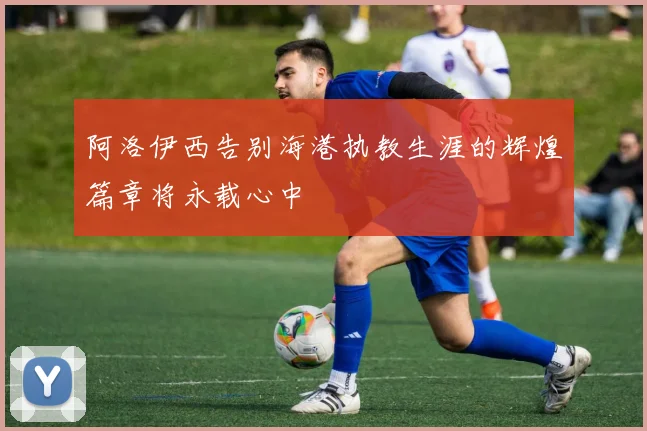 阿洛伊西告别海港执教生涯的辉煌篇章将永载心中