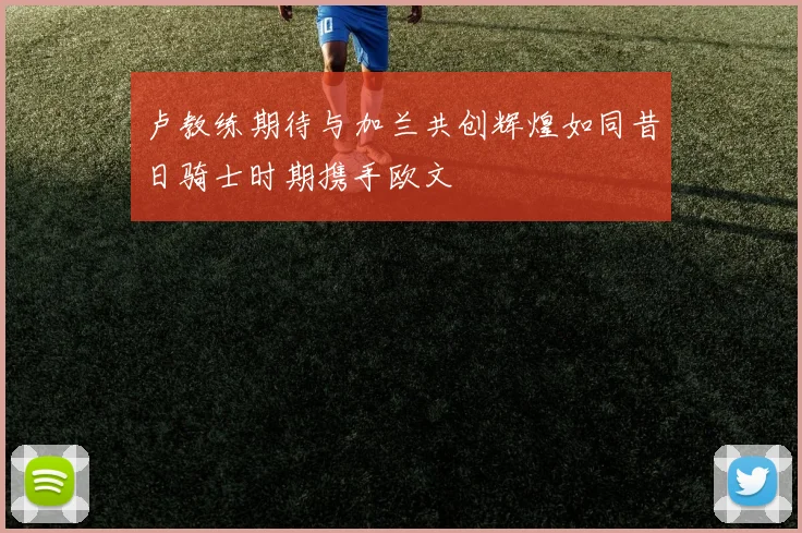 卢教练期待与加兰共创辉煌如同昔日骑士时期携手欧文