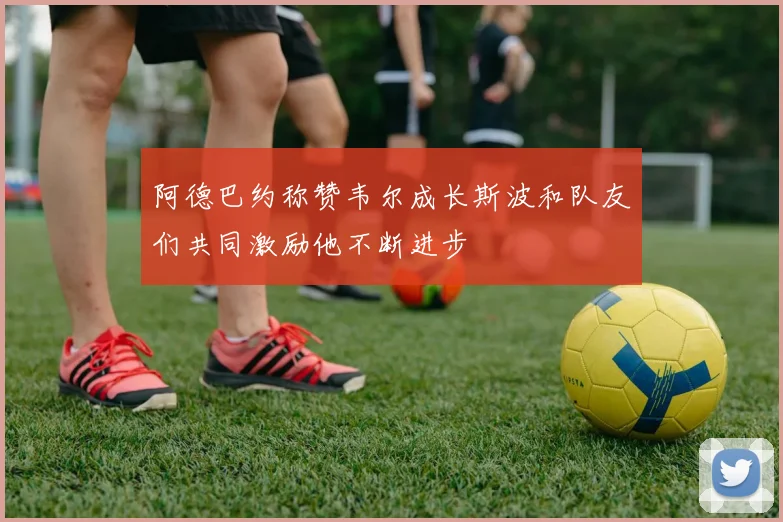 阿德巴约称赞韦尔成长斯波和队友们共同激励他不断进步