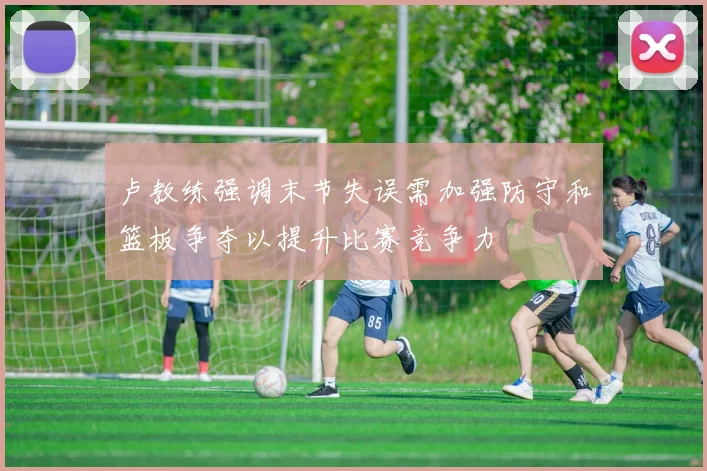 卢教练强调末节失误需加强防守和篮板争夺以提升比赛竞争力
